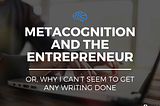 Metacognition and the Entrepreneur (Or, Why I Can’t Seem to Get Any Writing Done)