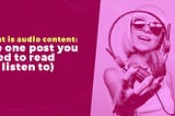 What is audio content: the one post you need to read (or listen to)