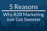 5 Reasons Why B2B Marketing Just Got Sweeter