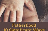 Fatherhood: 10 Significant Ways Your Life Will Change Immediately