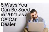 Top 5 Ways You Can Be Sued in 2021 as a California Car Dealer