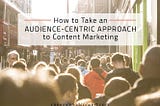 How to Take an Audience-First Approach to Content Marketing