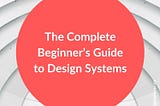 The Complete Beginner’s Guide to Design Systems