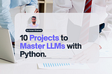 10 Hands-On LLM Projects with Python