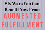 Six Ways You Can Benefit Now From ‘Augmented Fulfillment’