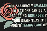 Illustration of a rose on a black background. Text reads “The seemingly smallest of actions can be a recurring reminder to your brain that it’s worth taking care of.”