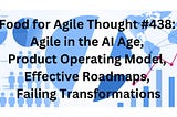 Food for Agile Thought #438: Agile in the AI Age, Product Operating Model, Effective Roadmaps