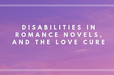 Disabilities in Romance Novels, and the Love Cure