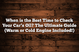 When is the Best Time to Check Your Car’s Oil? The Ultimate Guide (Warm or Cold Engine Included!)