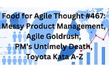Food for Agile Thought #467: Messy Product Management, Agile Goldrush, PM’s Untimely Death, Toyota…