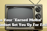 HAS YOUR “EARNED MEDIA” MINDSET SET YOU UP FOR FAILURE