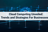 Cloud Computing Unveiled: Trends and Strategies for Businesses