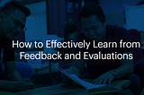 How To Effectively Learn From Feedback and Evaluations