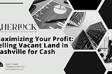 Maximizing Your Profit: Selling Vacant Land in Nashville for Cash