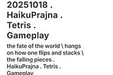 the fate of the world \ hangs on how one flips and stacks \ the falling pieces . HaikuPrajna . Tetris . Gameplay