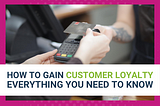 HOW TO GAIN CUSTOMER LOYALTY: EVERYTHING YOU NEED TO KNOW