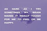 Overlayed on an image of a brain, the text reads, “As hard as I try, sometimes my brain makes it really tough for me to feel or be happy.”