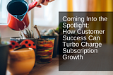 Coming Into the Spotlight: How Customer Success Can Turbo-Charge Subscription Growth
