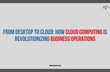 From Desktop to Cloud: How Cloud Computing is Revolutionizing Business Operations