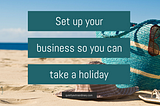 Set up your business so you can take a holiday — Quietly Extraordinary