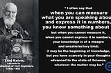 Measure what you are speaking about, and Express it in Numbers
