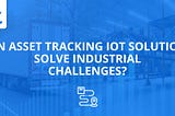 Can Asset Tracking IoT Solutions Solve Industrial Challenges?