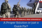 US Premature Troop Withdrawal from Afghanistan: A Proper Solution or just a Quick Fix?