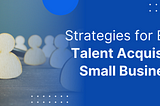 Strategies for Effective Talent Acquisition in Small Businesses