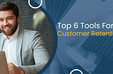 Top 6 Tools To Consider For Customer Retention