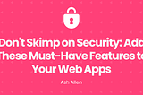 Don’t Skimp on Security: Add These Must-Have Features to Your Web Apps