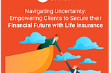 Navigating Uncertainty: Empowering Clients to Secure Their Financial Future with Life Insurance