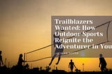 Trailblazers Wanted: How Outdoor Sports Reignite the Adventurer in You