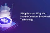 5 Big Reasons Why You Should Consider Blockchain Technology