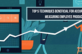 TOP 5 TECHNIQUES BENEFICIAL FOR ACCURATELY MEASURING EMPLOYEE PRODUCTIVITY