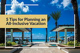 5 Tips for Planning an All-Inclusive Vacation