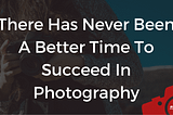 There Has Never Been A Better Time To Succeed In Photography