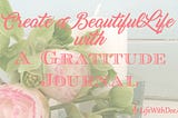 CREATE A BEAUTIFUL LIFE WITH A GRATITUDE JOURNAL