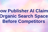 How Publisher AI Claims Organic Search Space Before Competitors