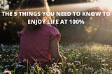 THE 5 THINGS YOU NEED TO KNOW TO ENJOY LIFE AT 100%