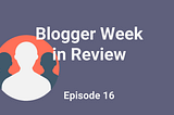 blogger week in review episode 16