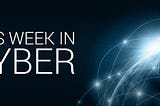This Week in Cyber