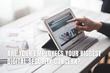 Are Your Employees Your Biggest Digital Security Concern?
