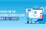 Get Ready for the Salesforce Service Cloud Summer 2021 Update