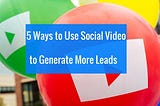 5 Ways To Use Social Video for Generating More Leads