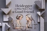 Heidegger On What Makes For A Good Friend