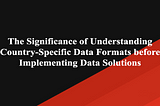 The Significance of Understanding Country-Specific Data Formats before Implementing Data Solutions