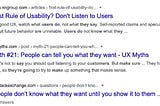 A screenshot of a Google search results page. The first result is from the NNGroup website, and is titled ‘The First Rule of Usability? Don’t listen to users.’ The second result is from the UX Myths website, and is titled, ‘Myth #21: People can tell you what they want.’ The third and final result is from Stack Exchanged and is titled, ‘People don’t know what they want until you show it to them.’