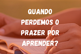 Quando perdermos o prazer por aprender?