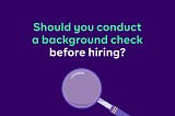 Should You Conduct A Background Check Before Hiring (An Employee)?