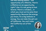 A quote from Joanne Weaver on the How This Works show, she mentions Tunde Oyeneyin’s book, “Speak,” and “the opportunity of a lifetime. There’s a lifetime on an opportunity, right? Like, it’s not going to last forever. There’s a window… in which you must act to seize that opportunity. Because the energy, you know, I’m a big believer in energy. You can take the girl out of California. You can’t take the California out of the girl.”